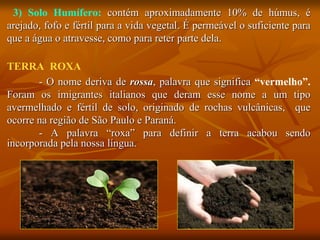3) Solo Humífero: contém aproximadamente 10% de húmus, é
arejado, fofo e fértil para a vida vegetal. É permeável o suficiente para
que a água o atravesse, como para reter parte dela.
TERRA ROXA
- O nome deriva de rossa, palavra que significa “vermelho”.
Foram os imigrantes italianos que deram esse nome a um tipo
avermelhado e fértil de solo, originado de rochas vulcânicas, que
ocorre na região de São Paulo e Paraná.
- A palavra “roxa” para definir a terra acabou sendo
incorporada pela nossa língua.
 