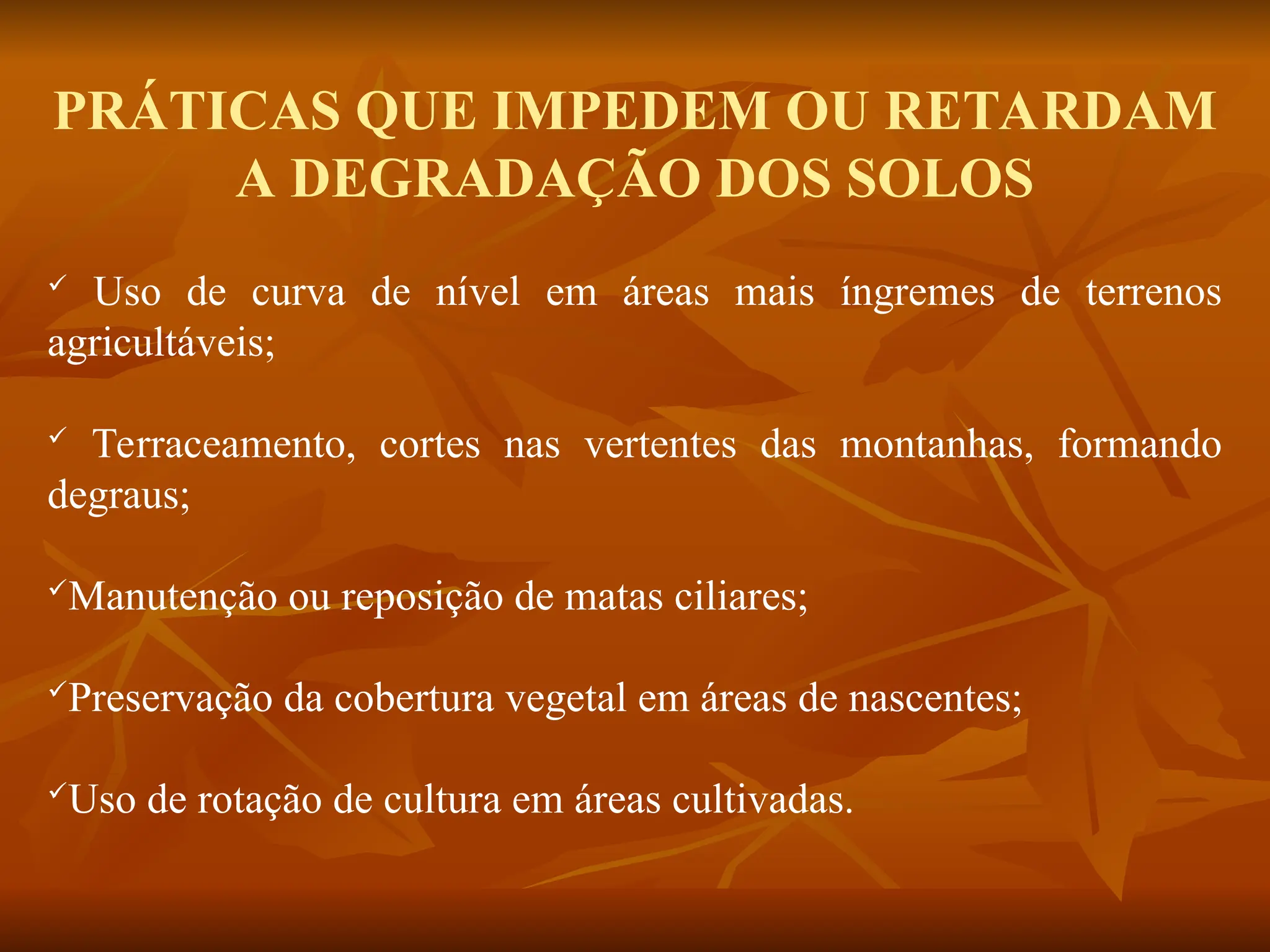 PRÁTICAS QUE IMPEDEM OU RETARDAM
A DEGRADAÇÃO DOS SOLOS
 Uso de curva de nível em áreas mais íngremes de terrenos
agricultáveis;
 Terraceamento, cortes nas vertentes das montanhas, formando
degraus;
Manutenção ou reposição de matas ciliares;
Preservação da cobertura vegetal em áreas de nascentes;
Uso de rotação de cultura em áreas cultivadas.
 