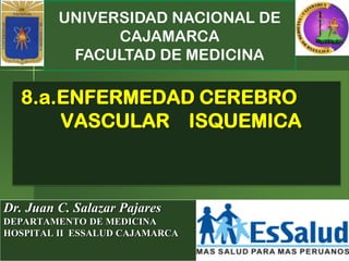 UNIVERSIDAD NACIONAL DE
CAJAMARCA
FACULTAD DE MEDICINA
Dr. Juan C. Salazar Pajares
DEPARTAMENTO DE MEDICINA
HOSPITAL II ESSALUD CAJAMARCA
8.a.ENFERMEDAD CEREBRO
VASCULAR ISQUEMICA
 