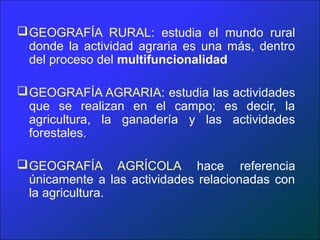  GEOGRAFÍA RURAL: estudia el mundo rural
  donde la actividad agraria es una más, dentro
  del proceso del multifuncionalidad

 GEOGRAFÍA AGRARIA: estudia las actividades
  que se realizan en el campo; es decir, la
  agricultura, la ganadería y las actividades
  forestales.

 GEOGRAFÍA AGRÍCOLA hace referencia
  únicamente a las actividades relacionadas con
  la agricultura.
 