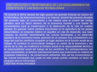 USO ADECUADO Y RESPONSABLE DE LOS DESCUBRIMIENTOS
  CIENTÍFICOS Y LAS NUEVAS TECNOLOGÍAS

“Si durante la última década del siglo pasado las grandes fortunas se crearon en
la informática, las telecomunicaciones y en internet, durante las primeras décadas
del presente siglo, el conocimiento y los medios para el control del código
genético será un factor decisivo de la economía mundial y una fuente de
conocimientos para la conservación o la destrucción de la vida en nuestro
planeta. En general, habrá cambios importantes en la agricultura de los países
desarrollados, un progreso relativo en aquellos en vías de desarrollo, que sean
capaces de asimilar racionalmente las nuevas tecnologías y un desarrollo
paulatino de la conciencia social, producto de un proceso muy contradictorio a lo
largo del cual los científicos ocuparán un lugar decisivo en la función social de su
trabajo. Al constituir el conocimiento biológico un centro de la economía y ser
centro de la vida, se modificará la frontera actual en la responsabilidad técnica y
la responsabilidad social del trabajo de los científicos. En correspondencia con
estas necesidades, el derecho internacional tendrá que evolucionar en materia de
propiedad intelectual y de conservación ambiental. Sólo así los conocimientos y
las nuevas tecnologías que surjan en este campo podrán constituir un factor de
progreso para la Humanidad.”
CRISTINA RIVAS WAGNER
 