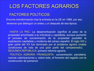 LOS FACTORES AGRARIOS
  FACTORES POLÍTICOS:
Enorme transformación tras la entrada en la UE en 1986, por eso
tenemos que distinguir un antes y un después de esa época.


  HASTA LA PAC: La desamortización significó el paso de la
               PAC
 propiedad amortizada a la individual y capitalista, aunque aumentó
 el proceso de concentración de la propiedad posibilitó la
 explotación capitalista y moderna del campo español. El siglo XIX y
 gran parte del XX fue dominado por el problema agrario (malas
 condiciones de vida de una gran parte del campesinado).
 SEGUNDA REPÚBLICA: primera reforma agraria.
             REPÚBLICA
   POLÍTICA AGRARIA FRANQUISTA: concentración parcelaria,
                           FRANQUISTA
 nuevas colonizaciones y, sobre todo, el fomento del regadío con la
 construcción de pantanos
 