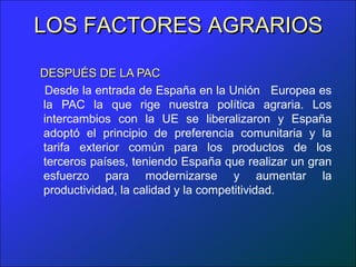 LOS FACTORES AGRARIOS

DESPUÉS DE LA PAC
 Desde la entrada de España en la Unión Europea es
la PAC la que rige nuestra política agraria. Los
intercambios con la UE se liberalizaron y España
adoptó el principio de preferencia comunitaria y la
tarifa exterior común para los productos de los
terceros países, teniendo España que realizar un gran
esfuerzo para modernizarse y aumentar la
productividad, la calidad y la competitividad.
 