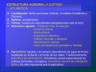 ESTRUCTURA AGRARIA LA ESPAÑA
  ATLÁNTICA
 Localización: Norte peninsular (Galicia, Cordillera Cantábrica y
  Pirineos).
 Relieve: accidentados
 Climas: Oceánicos (abundantes precipitaciones todo el año)
 Estructura agraria: - Población muy envejecida.
                   -Tenencia directa
                   - Minifundismo.
                   - Explotación intensiva.
                   - Hábitat intercalar y disperso.
                   - Mecanización escasa
                   - Usos principalmente ganadero y forestal.

 Agricultura: escasa y de secano (abundancia de agua de lluvia)
  Agricultura
  localizada en el litoral y el fondo de los valles. Tradicionalmente
  policultivo de subsistencia. Orientación actual especializada en
                 subsistencia
  cultivos hortícolas y forrajeros. Ganadería vacuna de orientación
  láctea. Es más importante que la agricultura.
 