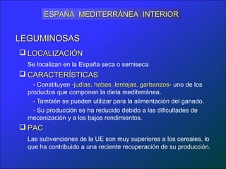 ESPAÑA MEDITERRÁNEA INTERIOR


LEGUMINOSAS
 LOCALIZACIÓN
  Se localizan en la España seca o semiseca
 CARACTERÍSTICAS
    - Constituyen -judías, habas, lentejas, garbanzos- uno de los
  productos que componen la dieta mediterránea.
    - También se pueden utilizar para la alimentación del ganado.
    - Su producción se ha reducido debido a las dificultades de
  mecanización y a los bajos rendimientos.
 PAC
  Las subvenciones de la UE son muy superiores a los cereales, lo
  que ha contribuido a una reciente recuperación de su producción.
 