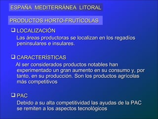 ESPAÑA MEDITERRÁNEA LITORAL

PRODUCTOS HORTO-FRUTÍCOLAS
 LOCALIZACIÓN
  Las áreas productoras se localizan en los regadíos
  peninsulares e insulares.

 CARACTERÍSTICAS
 Al ser considerados productos notables han
  experimentado un gran aumento en su consumo y, por
  tanto, en su producción. Son los productos agrícolas
  más competitivos

 PAC
  Debido a su alta competitividad las ayudas de la PAC
  se remiten a los aspectos tecnológicos
 
