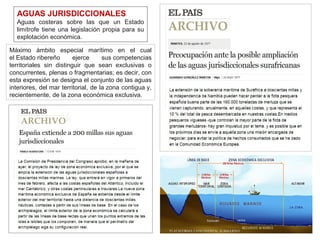 AGUAS JURISDICCIONALES
Aguas costeras sobre las que un Estado
limítrofe tiene una legislación propia para su
explotación económica.
Máximo ámbito especial marítimo en el cual
el Estado ribereño ejerce sus competencias
territoriales sin distinguir que sean exclusivas o
concurrentes, plenas o fragmentarias; es decir, con
esta expresión se designa el conjunto de las aguas
interiores, del mar territorial, de la zona contigua y,
recientemente, de la zona económica exclusiva.
 