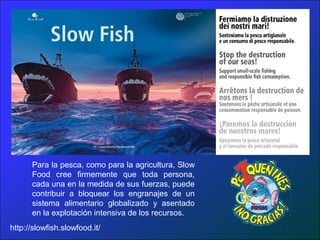 Para la pesca, como para la agricultura, Slow
Food cree firmemente que toda persona,
cada una en la medida de sus fuerzas, puede
contribuir a bloquear los engranajes de un
sistema alimentario globalizado y asentado
en la explotación intensiva de los recursos.
http://slowfish.slowfood.it/
 