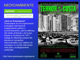 MEDIOAMBIENTEMEDIOAMBIENTE
¿Qué es Greenpeace?
Greenpeace es una organización
ecologista internacional,
independiente política y
económicamente, para la defensa
del medio ambiente y de la paz.
Desde su fundación en 1971,
trabaja en diferentes países del
planeta en campañas
internacionales cuyo objetivo es
conseguir un mundo más limpio,
más justo y ecológicamente
sostenible.
http://www.greenpeace.org/espana/
 