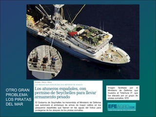 Imagen facilitada por el
Ministerio de Defensa que
muestra al "Intertuna II", que
fue atacado por un grupo de
piratas somalíes. EFE
El Gobierno de Seychelles ha transmitido al Ministerio de Defensa
que autorizará el embarque de armas de mayor calibre en los
pesqueros españoles que faenan en las aguas del Índico para
protegerse de los ataques de los piratas somalíes.
OTRO GRAN
PROBLEMA:
LOS PIRATAS
DEL MAR
 