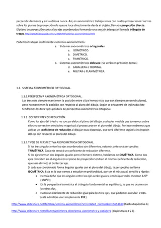 perpendicularmente y en la oblicua nunca. Así, en axonométrico trabajaremos con cuatro proyecciones: las tres
   sobre los planos de proyección y la que se hace directamente desde el objeto, llamada proyección directa.
   El plano de proyección corta a los ejes coordenados formando una sección triangular llamada triángulo de
   trazas. http://dibutic.blogspot.com.es/2009/04/sistemas-axonometricos.html

   Podemos trabajar en diferentes sistemas axonométricos:
                                 a. Sistemas axonométricos ortogonales:
                                            a. ISOMÉTRICO.
                                            b. DIMÉTRICO.
                                            c. TRIMÉTRICO.
                                 b. Sistemas axonométricos oblicuos: (Se verán en próximos temas)
                                            d. CABALLERA o FRONTAL.
                                            e. MILITAR o PLANIMÉTRICA.




   1.1. SISTEMA AXONOMÉTRICO ORTOGONAL.

       1.1.1.PERSPECTIVA AXONOMÉTRICA ORTOGONAL.
        Los tres ejes siempre mantienen la posición entre sí (ya hemos visto que son siempre perpendiculares),
        pero no mantienen la posición con respecto al plano del dibujo. Según se encuentre de inclinado éste
        tendremos los tres tipos posibles de perspectiva axonométrica ortogonal.

       1.1.2. COEFICIENTES DE REDUCCIÓN.
             Como los ejes del triedro no son paralelos al plano del dibujo, cualquier medida que tomemos sobre
             ellos no se verá en verdadera magnitud al proyectarse en el plano del dibujo. Por eso tendremos que
             aplicar un coeficiente de reducción al dibujar esas distancias, que será diferente según la inclinación
             del eje con respecto al plano del dibujo.

       1.1.3.TIPOS DE PERSPECTIVA AXONOMÉTRICA ORTOGONAL.
             Si los tres ángulos entre los ejes coordenados son diferentes, estamos ante una perspectiva
             TRIMÉTRICA. Cada eje tendrá un coeficiente de reducción diferente.
             Si los ejes forman dos ángulos iguales pero el tercero distinto, hablamos de DIMÉTRICA. Como dos
             ejes coinciden en el ángulo con el plano de proyección tendrán el mismo coeficiente de reducción,
             que será distinto al del tercer eje.
             Si cada eje coordenado forma ángulos iguales con el plano del dibujo, la perspectiva se llama
             ISOMÉTRICA. Esta es la que vamos a estudiar en profundidad, por ser el más usual, sencillo y rápido:
                      Hemos dicho que los ángulos entre los ejes serán iguales, con lo que todos medirán 120º
                         (360º/3).
                      En la perspectiva isométrica el triángulo fundamental es equilátero, lo que no ocurre con
                         las otras dos.
                      Habrá un coeficiente de reducción igual para los tres ejes, que podemos calcular: 0´816.
                         (está admitido usar simplemente 0´8.)

http://www.slideshare.net/fer0lina/sistema-axonomtrico?src=related_normal&rel=5614180 (hasta diapositiva 6)

http://www.slideshare.net/dibutec/geometra-descriptiva-axonometra-y-caballera (diapositivas 4 y 5)
 