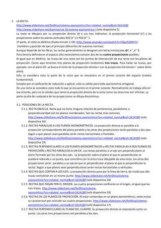 3. LA RECTA.
   http://www.slideshare.net/fer0lina/sistema-axonomtrico?src=related_normal&rel=5614180
   http://www.slideshare.net/kipirinai/ud-10-sistema-axonomtrico-i (solo diapositiva 5)
   La recta se dibujara por su proyección directa (r) y sus tres indirectas: la proyección horizontal (r´) y las
   proyecciones sobre los planos verticales XOZ (r´´) e YOZ (r´´´).
   1ª parte, el resto es diédrico (hasta minuto 1:18): http://www.youtube.com/watch?v=FQqxTa9Xh7U
    (nombres y posición de ejes al principio diferentes de nuestras normas)
   Aunque depende de los libros, las rectas generalmente se designan con letras minúsculas r(r’, r´´, r´´´)
   Para tenerla definida en el espacio sólo necesitamos conocer dos de las cuatro proyecciones posibles.
   Al igual que en diédrico, las trazas de una recta son los puntos de intersección de esa recta con los planos de
   proyección. Como aquí tenemos tres planos de proyección tendremos tres trazas. Para hallar las trazas, por
   ejemplo, con el plano XY, se busca el corte de la proyección directa r con la proyección horizontal r´ sobre dicho
   plano.
   Sólo se considera vista la parte de la recta que se encuentra en el primer octante del espacio (triedro
   fundamental).
   Excepto por el coeficiente de reducción a aplicar, esto es válido para toda axonometría ortogonal.
   De una recta se considera visto todo lo que se encuentre en el primer octante. Normalmente se trabaja sólo en
   ese octante, pero no te olvides que tanto la proyección directa de la recta como las otras tres son infinitas. La
   parte oculta de cualquiera de las proyecciones se dibuja discontinua.

    3.1. POSICIONES DE LA RECTA.
        3.1.1. RECTA OBLÍCUA. Recta que no tiene ninguna relación de pertenencia, paralelismo o
              perpendicularidad con los planos coordenados. Son las rectas más comunes.
              http://www.slideshare.net/fer0lina/sistema-axonomtrico?src=related_normal&rel=5614180 (solo
              diapositiva 16)
        3.1.2. RECTAS PARALELAS A LOS PLANOS AXONOMÉTRICOS. La proyección directa es paralela a la
              proyección correspondiente del plano paralelo y las otras dos proyecciones serán paralelas a dos ejes.
              Según a que planos sean paralelas serán rectas horizontales o frontales.
              http://www.slideshare.net/fer0lina/sistema-axonomtrico?src=related_normal&rel=5614180 (solo
              diapositiva 19)
        3.1.3. RECTAS PERPENDICULARES A LOS PLANOS AXONOMÉTRICOS o RECTAS PARALELAS A DOS PLANOS DE
              PROYECCIÓN o RECTAS PARALELAS A UN EJE. Las rectas paralelas a un eje son perpendiculares al
              plano formado por los otros dos ejes. La proyección sobre el plano al que es perpendicular se
              quedará reducida a un punto, que coincidirá con la única traza dibujable de esta recta. Las otras dos
              proyecciones serán paralelas a un eje (el que es perpendicular al plano al que es perpendicular la
              recta). Según a que planos sean perpendiculares serán rectas horizontales o verticales.
        3.1.4. RECTAS QUE CORTAN A LOS EJES. La proyección directa pasa por la línea de tierra, de modo que dos
              trazas coincidirán en un mismo punto. http://www.slideshare.net/fer0lina/sistema-
              axonomtrico?src=related_normal&rel=5614180 (solo diapositiva 18)
        3.1.5. RECTAS QUE PASAN POR EL ORIGEN. Las cuatro proyecciones confluirán en el origen, al igual que las
              tres trazas. http://www.slideshare.net/fer0lina/sistema-
              axonomtrico?src=related_normal&rel=5614180 (solo diapositiva 18)
        3.1.6. RECTAS EN LOS PLANOS DE PROYECCIÓN. Al estar contenidas en un plano axonométrico, estas rectas
              se caracterizan por coincidir sus cuatro proyecciones. http://www.slideshare.net/fer0lina/sistema-
              axonomtrico?src=related_normal&rel=5614180 (solo diapositiva 17)
        3.1.7. RECTAS PERPENDICULARES AL PLANO DEL CUADRO. Su proyección directa se representa como un
              punto. Las otras tres proyecciones son paralelas a los ejes.
 