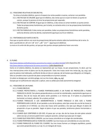 3.2. POSICIONES RELATIVAS DE DOS RECTAS.
        Ya vimos al estudiar diédrico, que en el espacio las rectas pueden cruzarse, cortarse o ser paralelas.
       3.2.1. RECTAS QUE SE CRUZAN. Igual que en diédrico, dos rectas que se cruzan no tienen un punto en
             común, aunque lo parezca al mirar las proyecciones por separado.
       3.2.2. RECTAS QUE SE CORTAN. Al igual que en diédrico, si dos rectas se cortan tendrán un punto común.
             Todas las proyecciones homónimas, por lo tanto, se cortarán entre sí en las proyecciones homónimas
             de dicho punto.
       3.2.3. RECTAS PARALELAS. Si dos rectas son paralelas, todas sus proyecciones homónimas serán paralelas,
             tanto las directas como las demás, exactamente igual que ocurría en diédrico.

   3.3. PERTENENCIA DE PUNTO A RECTA.
   Para que un punto esté en una recta las proyecciones del punto estarán sobre las homónimas de la recta. Es
   decir, que A esté en r, A´ en r´, A´´ en r´´, y A´´´ en r´´´. (igual que en diédrico).
   La recta es la unión de dos puntos, así que por dos puntos siempre podremos hacer una recta.




4. EL PLANO.
   http://www.slideshare.net/fer0lina/sistema-axonomtrico?src=related_normal&rel=5614180 (solo diapositiva 20)
   http://www.slideshare.net/kipirinai/ud-10-sistema-axonomtrico-i (sólo diapositiva 6)
   Como en el sistema diédrico, los planos se representan por sus trazas, no por proyecciones. Es decir, por las
   tres intersecciones entre el plano con los de proyección. Estas tres trazas serán tres rectas (1, 2 y 3), que
   para los planos más habituales, confluirán de dos en dos en cada eje, de tal manera que dibujarán un triángulo.
   Sólo se considera vista la porción de plano comprendida en el primer octante.
   Un plano se designa por una letra griega, con sus tres trazas. (1, 2, 3).
   Excepto por el coeficiente de reducción a aplicar, esto es válido para toda axonometría ortogonal.

   4.1. POSICIONES DE UN PLANO.
       4.1.1. PLANO OBLÍCUO.
       4.1.2. PLANOS PROYECTANTES o PLANOS PERPENDICULARES A UN PLANO DE PROYECCIÓN o PLANO
             PARALELO A UN EJE. Son planos perpendiculares a uno de los coordenados, exactamente igual que en
             diédrico. Dos de las trazas del plano serán paralelas a un mismo eje. Si el plano es proyectante
             horizontal, se tratará, además. De un plano vertical.
       4.1.3. PLANOS PARALELOS A LOS AXONOMÉTRICOS o PLANO PARALELO A DOS EJES o PLANO
             PERPENDICULAR A UN EJE. Al ser paralelo a uno de los planos, este tipo carece de una de las trazas (o
             se considera en el infinito). Las otras dos trazas serán paralelas a los ejes que dibujan el plano de
             proyección al que es paralelo. Según al plano al que sea paralelo, tendremos planos horizontales o
             verticales.
       4.1.4. PLANOS QUE CONTIENEN A LOS EJES. Al pasar por un eje, dos de las trazas de este plano estarán
             sobre ese eje y la tercera podrá tener cualquier posición, siempre que pase por el origen.
       4.1.5. PLANO QUE PASA POR EL ORIGEN. Las tres trazas coincidirán en el origen de coordenadas.
       4.1.6. PLANO PERPENDICULAR AL PLANO DEL CUADRO. Sus tres trazas son coincidentes en una sola recta.
       4.1.7. PLANO PARALELOS AL PLANO DEL CUADRO. Sus tres trazas forman un triángulo equilátero, puesto
             que serán perpendiculares a un eje. Es un triángulo de trazas.
 