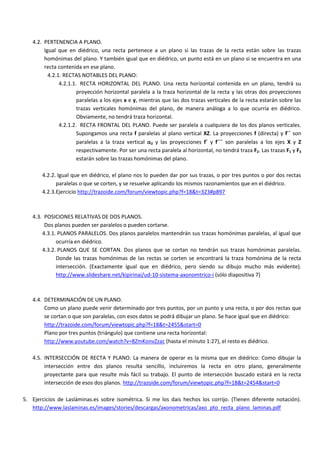 4.2. PERTENENCIA A PLANO.
        Igual que en diédrico, una recta pertenece a un plano si las trazas de la recta están sobre las trazas
        homónimas del plano. Y también igual que en diédrico, un punto está en un plano si se encuentra en una
        recta contenida en ese plano.
          4.2.1. RECTAS NOTABLES DEL PLANO:
               4.2.1.1. RECTA HORIZONTAL DEL PLANO. Una recta horizontal contenida en un plano, tendrá su
                       proyección horizontal paralela a la traza horizontal de la recta y las otras dos proyecciones
                       paralelas a los ejes x e y, mientras que las dos trazas verticales de la recta estarán sobre las
                       trazas verticales homónimas del plano, de manera análoga a lo que ocurría en diédrico.
                       Obviamente, no tendrá traza horizontal.
               4.2.1.2. RECTA FRONTAL DEL PLANO. Puede ser paralela a cualquiera de los dos planos verticales.
                       Supongamos una recta f paralelas al plano vertical XZ. La proyecciones f (directa) y f´´ son
                       paralelas a la traza vertical 2 y las proyecciones f´ y f´´´ son paralelas a los ejes X y Z
                       respectivamente. Por ser una recta paralela al horizontal, no tendrá traza F2. Las trazas F1 y F3
                       estarán sobre las trazas homónimas del plano.

       4.2.2. Igual que en diédrico, el plano nos lo pueden dar por sus trazas, o por tres puntos o por dos rectas
             paralelas o que se corten, y se resuelve aplicando los mismos razonamientos que en el diédrico.
       4.2.3.Ejercicio http://trazoide.com/forum/viewtopic.php?f=18&t=323#p897



   4.3. POSICIONES RELATIVAS DE DOS PLANOS.
        Dos planos pueden ser paralelos o pueden cortarse.
       4.3.1. PLANOS PARALELOS. Dos planos paralelos mantendrán sus trazas homónimas paralelas, al igual que
             ocurría en diédrico.
       4.3.2. PLANOS QUE SE CORTAN. Dos planos que se cortan no tendrán sus trazas homónimas paralelas.
             Donde las trazas homónimas de las rectas se corten se encontrará la traza homónima de la recta
             intersección. (Exactamente igual que en diédrico, pero siendo su dibujo mucho más evidente).
             http://www.slideshare.net/kipirinai/ud-10-sistema-axonomtrico-i (sólo diapositiva 7)



   4.4. DETERMINACIÓN DE UN PLANO.
        Como un plano puede venir determinado por tres puntos, por un punto y una recta, o por dos rectas que
        se cortan o que son paralelas, con esos datos se podrá dibujar un plano. Se hace igual que en diédrico:
        http://trazoide.com/forum/viewtopic.php?f=18&t=2455&start=0
        Plano por tres puntos (triángulo) que contiene una recta horizontal:
        http://www.youtube.com/watch?v=8ZmKonvZzac (hasta el minuto 1:27), el resto es diédrico.

   4.5. INTERSECCIÓN DE RECTA Y PLANO. La manera de operar es la misma que en diédrico: Como dibujar la
        intersección entre dos planos resulta sencillo, incluiremos la recta en otro plano, generalmente
        proyectante para que resulte más fácil su trabajo. El punto de intersección buscado estará en la recta
        intersección de esos dos planos. http://trazoide.com/forum/viewtopic.php?f=18&t=2454&start=0

5. Ejercicios de Lasláminas.es sobre isométrica. Si me los dais hechos los corrijo. (Tienen diferente notación).
   http://www.laslaminas.es/images/stories/descargas/axonometricas/axo_pto_recta_plano_laminas.pdf
 