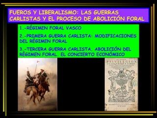 FUEROS Y LIBERALISMO: LAS GUERRAS CARLISTAS Y EL PROCESO DE ABOLICIÓN FORAL 1.-RÉGIMEN FORAL VASCO 2.-PRIMERA GUERRA CARLISTA: MODIFICACIONES DEL RÉGIMEN FORAL 3.-TERCERA GUERRA CARLISTA. ABOLICIÓN DEL RÉGIMEN FORAL. EL CONCIERTO ECONÓMICO 