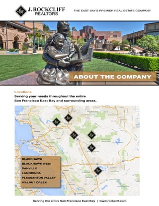 THE EAST BAY’S PREMIER REAL ESTATE COMPANY

ABOUT THE COMPANY
Locations
Serving your needs throughout the entire
San Francisco East Bay and surrounding areas.

BLACKHAWK
BLACKHAWK WEST
DANVILLE
LAMORINDA
PLEASANTON VALLEY
WALNUT CREEK

Serving the entire San Francisco East Bay | www.rockcliff.com

 