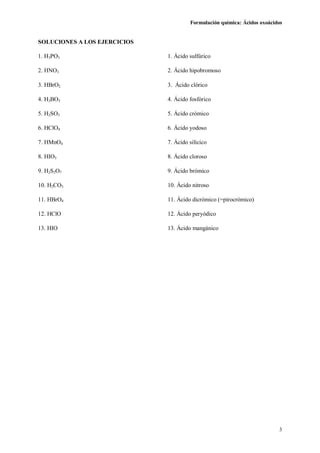 Formulación química: Ácidos oxoácidos
3
SOLUCIONES A LOS EJERCICIOS
1. H3PO3 1. Ácido sulfúrico
2. HNO3 2. Ácido hipobromoso
3. HBrO2 3. Ácido clórico
4. H3BO3 4. Ácido fosfórico
5. H2SO3 5. Ácido crómico
6. HClO4 6. Ácido yodoso
7. HMnO4 7. Ácido silícico
8. HIO3 8. Ácido cloroso
9. H2S2O7 9. Ácido brómico
10. H2CO3 10. Ácido nitroso
11. HBrO4 11. Ácido dicrómico (=pirocrómico)
12. HClO 12. Ácido peryódico
13. HIO 13. Ácido mangánico
 