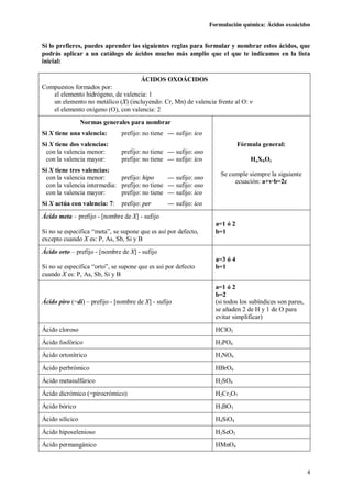 Formulación química: Ácidos oxoácidos
4
Si lo prefieres, puedes aprender las siguientes reglas para formular y nombrar estos ácidos, que
podrás aplicar a un catálogo de ácidos mucho más amplio que el que te indicamos en la lista
inicial:
ÁCIDOS OXOÁCIDOS
Compuestos formados por:
el elemento hidrógeno, de valencia: 1
un elemento no metálico (X) (incluyendo: Cr, Mn) de valencia frente al O: v
el elemento oxígeno (O), con valencia: 2
Normas generales para nombrar
Si X tiene una valencia: prefijo: no tiene --- sufijo: ico
Si X tiene dos valencias:
con la valencia menor: prefijo: no tiene --- sufijo: oso
con la valencia mayor: prefijo: no tiene --- sufijo: ico
Si X tiene tres valencias:
con la valencia menor: prefijo: hipo --- sufijo: oso
con la valencia intermedia: prefijo: no tiene --- sufijo: oso
con la valencia mayor: prefijo: no tiene --- sufijo: ico
Si X actúa con valencia: 7: prefijo: per --- sufijo: ico
Fórmula general:
HaXbOc
Se cumple siempre la siguiente
ecuación: a+v·b=2c
Ácido meta – prefijo - [nombre de X] - sufijo
Si no se especifica “meta”, se supone que es así por defecto,
excepto cuando X es: P, As, Sb, Si y B
a=1 ó 2
b=1
Ácido orto – prefijo - [nombre de X] - sufijo
Si no se especifica “orto”, se supone que es así por defecto
cuando X es: P, As, Sb, Si y B
a=3 ó 4
b=1
Ácido piro (=di) – prefijo - [nombre de X] - sufijo
a=1 ó 2
b=2
(si todos los subíndices son pares,
se añaden 2 de H y 1 de O para
evitar simplificar)
Ácido cloroso HClO2
Ácido fosfórico H3PO4
Ácido ortonítrico H3NO4
Ácido perbrómico HBrO4
Ácido metasulfúrico H2SO4
Ácido dicrómico (=pirocrómico) H2Cr2O7
Ácido bórico H3BO3
Ácido silícico H4SiO4
Ácido hiposelenioso H2SeO2
Ácido permangánico HMnO4
 