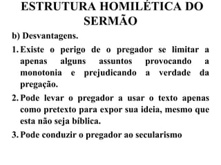 ESTRUTURA HOMILÉTICA DO
SERMÃO
b) Desvantagens.
1.Existe o perigo de o pregador se limitar a
apenas alguns assuntos provocando a
monotonia e prejudicando a verdade da
pregação.
2.Pode levar o pregador a usar o texto apenas
como pretexto para expor sua ideia, mesmo que
esta não seja bíblica.
3.Pode conduzir o pregador ao secularismo
 