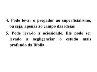 4. Pode levar o pregador ao superficialismo,
ou seja, apenas ao campo das ideias
5. Pode leva-lo a ociosidade. Ele pode ser
levado a negligenciar o estudo mais
profundo da Bíblia
 