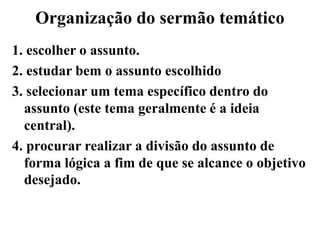 Organização do sermão temático
1. escolher o assunto.
2. estudar bem o assunto escolhido
3. selecionar um tema específico dentro do
assunto (este tema geralmente é a ideia
central).
4. procurar realizar a divisão do assunto de
forma lógica a fim de que se alcance o objetivo
desejado.
 