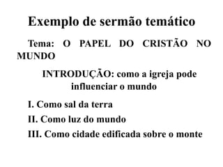 Exemplo de sermão temático
Tema: O PAPEL DO CRISTÃO NO
MUNDO
INTRODUÇÃO: como a igreja pode
influenciar o mundo
I. Como sal da terra
II. Como luz do mundo
III. Como cidade edificada sobre o monte
 