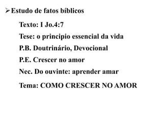 Estudo de fatos bíblicos
Texto: I Jo.4:7
Tese: o principio essencial da vida
P.B. Doutrinário, Devocional
P.E. Crescer no amor
Nec. Do ouvinte: aprender amar
Tema: COMO CRESCER NO AMOR
 