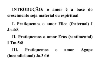 INTRODUÇÃO: o amor é a base do
crescimento seja material ou espiritual
I. Pratiquemos o amor Fileo (fraternal) I
Jo.4:8
II. Pratiquemos o amor Eros (sentimental)
I Tm.5:8
III. Pratiquemos o amor Agape
(incondicional) Jo.3:16
 
