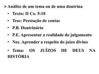 Análise de um tema ou de uma doutrina
• Texto: II Co. 5:10
• Tese: Prestação de contas
• P.B. Doutrinário
• P.E. Apresentar a realidade do julgamento
• Nec. Aprender a respeito do juízo divino
• Tema: OS JUÍZOS DE DEUS NA
HISTÓRIA
 