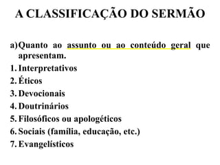A CLASSIFICAÇÃO DO SERMÃO
a)Quanto ao assunto ou ao conteúdo geral que
apresentam.
1.Interpretativos
2.Éticos
3.Devocionais
4.Doutrinários
5.Filosóficos ou apologéticos
6.Sociais (família, educação, etc.)
7.Evangelísticos
 