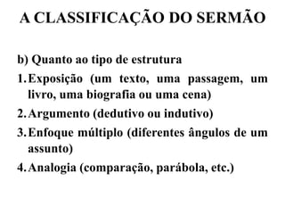 A CLASSIFICAÇÃO DO SERMÃO
b) Quanto ao tipo de estrutura
1.Exposição (um texto, uma passagem, um
livro, uma biografia ou uma cena)
2.Argumento (dedutivo ou indutivo)
3.Enfoque múltiplo (diferentes ângulos de um
assunto)
4.Analogia (comparação, parábola, etc.)
 