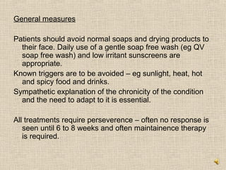 General measures

Patients should avoid normal soaps and drying products to
  their face. Daily use of a gentle soap free wash (eg QV
  soap free wash) and low irritant sunscreens are
  appropriate.
Known triggers are to be avoided – eg sunlight, heat, hot
  and spicy food and drinks.
Sympathetic explanation of the chronicity of the condition
  and the need to adapt to it is essential.

All treatments require perseverence – often no response is
   seen until 6 to 8 weeks and often maintainence therapy
   is required.
 
