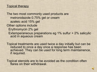 Topical therapy

The two most commonly used products are
  metronidazole 0.75% gel or cream
  azaleic acid 15% gel
Other options include
 Erythromycin 2% gel
 Extemperaneous preparations eg 1% sulfur + 2% salicylic
  acid in aqueous cream

Topical treatments are used twice a day initially but can be
  reduced to once a day once a response has been
  achieved. They can be used for long term maintainence,
  if required.

Topical steroids are to be avoided as the condition often
  flares on their withdrawal.
 