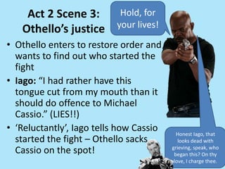 Act 2 Scene 3:
Othello’s justice
• Othello enters to restore order and
wants to find out who started the
fight
• Iago: “I had rather have this
tongue cut from my mouth than it
should do offence to Michael
Cassio.” (LIES!!)
• ‘Reluctantly’, Iago tells how Cassio
started the fight – Othello sacks
Cassio on the spot!
Hold, for
your lives!
Honest Iago, that
looks dead with
grieving, speak, who
began this? On thy
love, I charge thee.
 