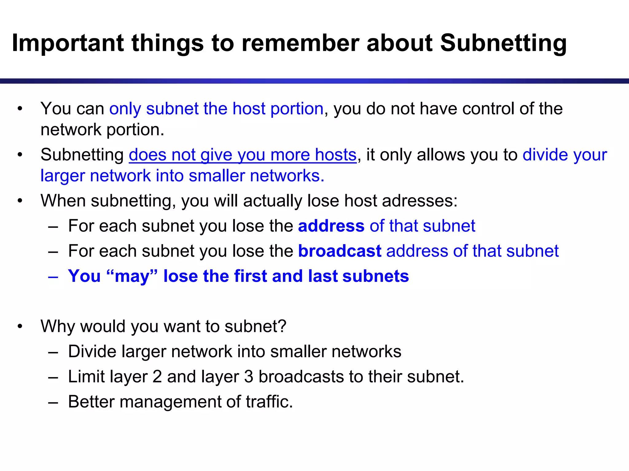 Important things to remember about Subnetting
• You can only subnet the host portion, you do not have control of the
network portion.
• Subnetting does not give you more hosts, it only allows you to divide your
larger network into smaller networks.
• When subnetting, you will actually lose host adresses:
– For each subnet you lose the address of that subnet
– For each subnet you lose the broadcast address of that subnet
– You “may” lose the first and last subnets
• Why would you want to subnet?
– Divide larger network into smaller networks
– Limit layer 2 and layer 3 broadcasts to their subnet.
– Better management of traffic.
 