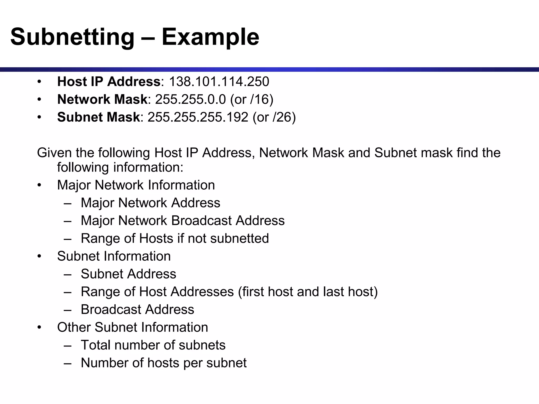 Subnetting – Example
• Host IP Address: 138.101.114.250
• Network Mask: 255.255.0.0 (or /16)
• Subnet Mask: 255.255.255.192 (or /26)
Given the following Host IP Address, Network Mask and Subnet mask find the
following information:
• Major Network Information
– Major Network Address
– Major Network Broadcast Address
– Range of Hosts if not subnetted
• Subnet Information
– Subnet Address
– Range of Host Addresses (first host and last host)
– Broadcast Address
• Other Subnet Information
– Total number of subnets
– Number of hosts per subnet
 