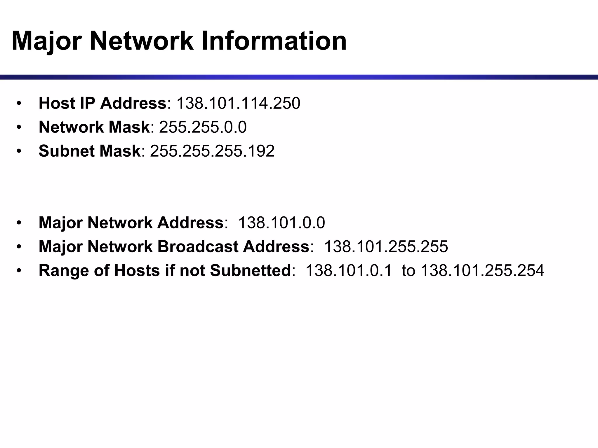 Major Network Information
• Host IP Address: 138.101.114.250
• Network Mask: 255.255.0.0
• Subnet Mask: 255.255.255.192
• Major Network Address: 138.101.0.0
• Major Network Broadcast Address: 138.101.255.255
• Range of Hosts if not Subnetted: 138.101.0.1 to 138.101.255.254
 