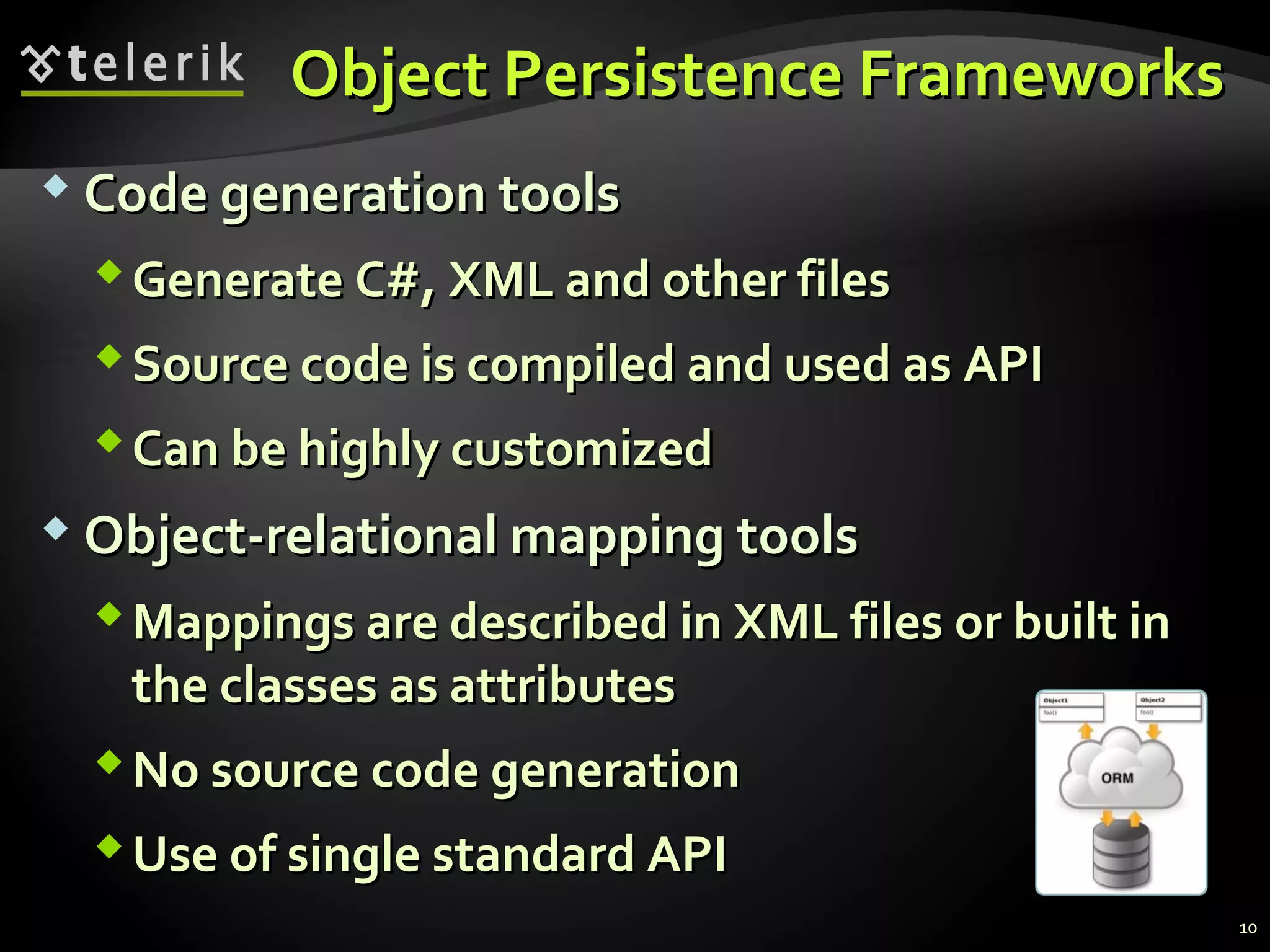 Object Persistence FrameworksObject Persistence Frameworks
 Code generation toolsCode generation tools
Generate C#, XML and other filesGenerate C#, XML and other files
Source code is compiled and used as APISource code is compiled and used as API
Can be highly customizedCan be highly customized
 Object-relational mapping toolsObject-relational mapping tools
Mappings are described in XML files or built inMappings are described in XML files or built in
the classes as attributesthe classes as attributes
No source code generationNo source code generation
Use of single standard APIUse of single standard API
10
 