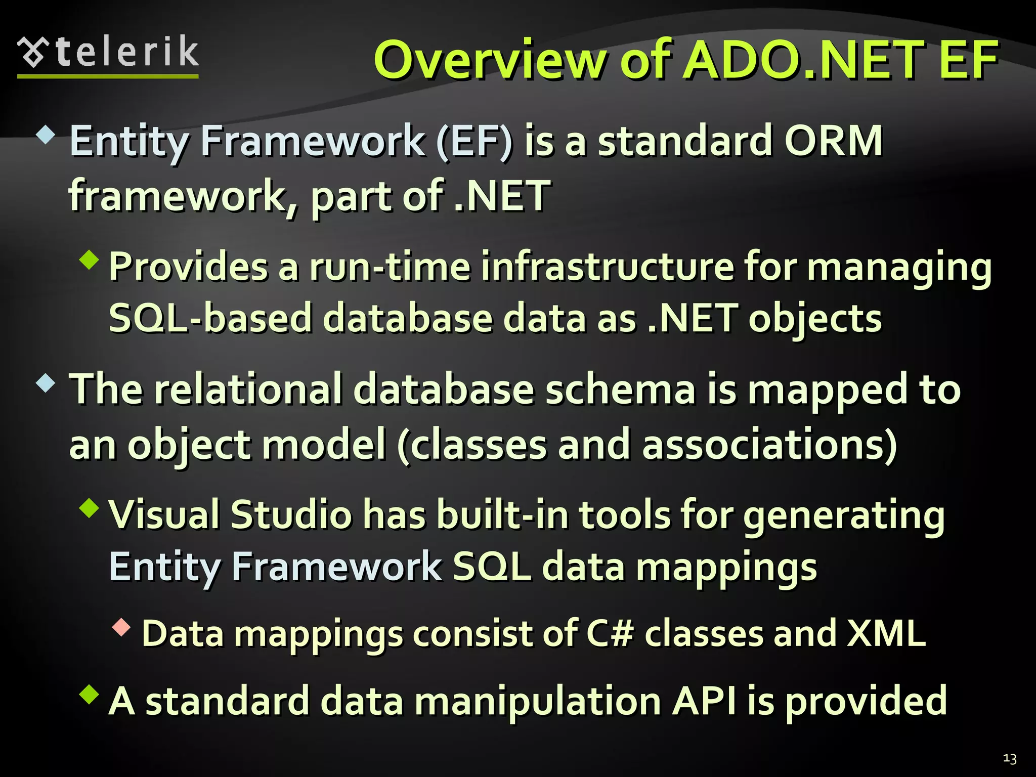 Overview of ADO.NET EFOverview of ADO.NET EF
 Entity Framework (EF)Entity Framework (EF) is a standard ORMis a standard ORM
framework, part of .NETframework, part of .NET
Provides a run-time infrastructure for managingProvides a run-time infrastructure for managing
SQL-based database data as .NET objectsSQL-based database data as .NET objects
 The relational database schema is mapped toThe relational database schema is mapped to
an object model (classes and associations)an object model (classes and associations)
Visual Studio has built-in tools for generatingVisual Studio has built-in tools for generating
Entity FrameworkEntity Framework SQL data mappingsSQL data mappings
 Data mappings consist of C# classes and XMLData mappings consist of C# classes and XML
A standard data manipulation API is providedA standard data manipulation API is provided
13
 