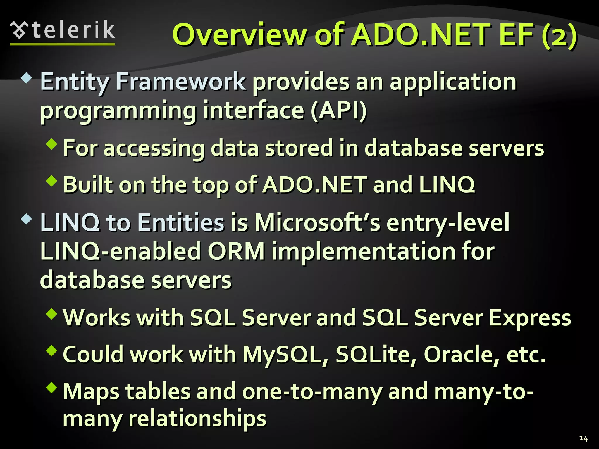 Overview of ADO.NET EF (2)Overview of ADO.NET EF (2)
 Entity FrameworkEntity Framework provides an applicationprovides an application
programming interface (API)programming interface (API)
For accessing data stored in database serversFor accessing data stored in database servers
Built on the top of ADO.NET and LINQBuilt on the top of ADO.NET and LINQ
 LINQ to EntitiesLINQ to Entities is Microsoft’s entry-levelis Microsoft’s entry-level
LINQ-enabled ORM implementation forLINQ-enabled ORM implementation for
database serversdatabase servers
Works with SQL Server and SQL Server ExpressWorks with SQL Server and SQL Server Express
Could work with MySQL, SQLite, Oracle, etc.Could work with MySQL, SQLite, Oracle, etc.
Maps tables and one-to-many and many-to-Maps tables and one-to-many and many-to-
many relationshipsmany relationships
14
 