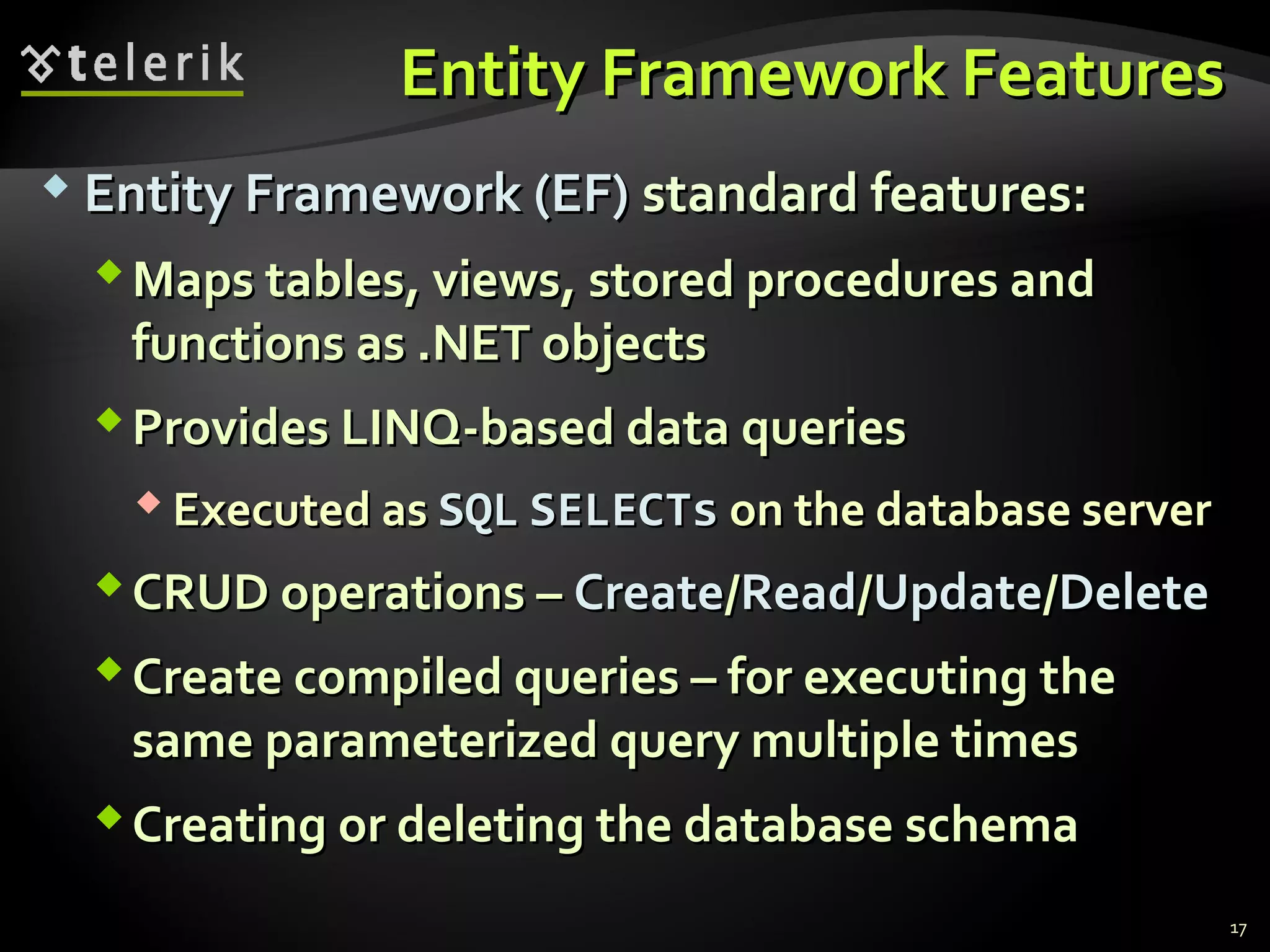 Entity Framework FeaturesEntity Framework Features
 Entity Framework (EF)Entity Framework (EF) standard features:standard features:
Maps tables, views, stored procedures andMaps tables, views, stored procedures and
functions as .NET objectsfunctions as .NET objects
Provides LINQ-based data queriesProvides LINQ-based data queries
 Executed asExecuted as SQLSQL SELECTsSELECTs on the database serveron the database server
CRUD operations –CRUD operations – CreateCreate//ReadRead//UpdateUpdate//DeleteDelete
Create compiled queries – for executing theCreate compiled queries – for executing the
same parameterized query multiple timessame parameterized query multiple times
Creating or deleting the database schemaCreating or deleting the database schema
17
 