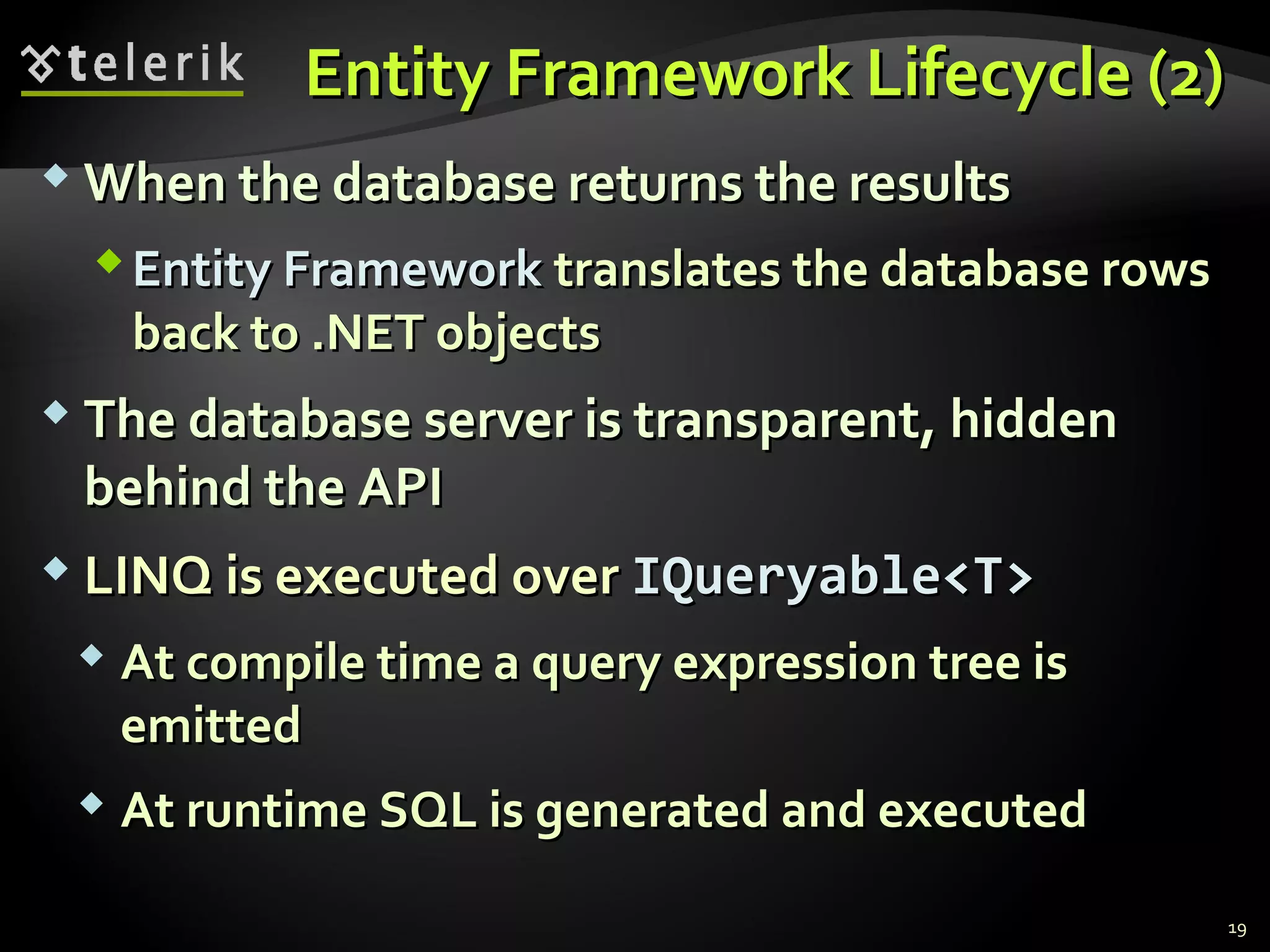 Entity Framework Lifecycle (2)Entity Framework Lifecycle (2)
 When the database returns the resultsWhen the database returns the results
Entity FrameworkEntity Framework translates the database rowstranslates the database rows
back to .NET objectsback to .NET objects
 The database server is transparent, hiddenThe database server is transparent, hidden
behind the APIbehind the API
 LINQ is executed overLINQ is executed over IQueryable<T>IQueryable<T>
 At compile time a query expression tree isAt compile time a query expression tree is
emittedemitted
 At runtime SQL is generated and executedAt runtime SQL is generated and executed
19
 