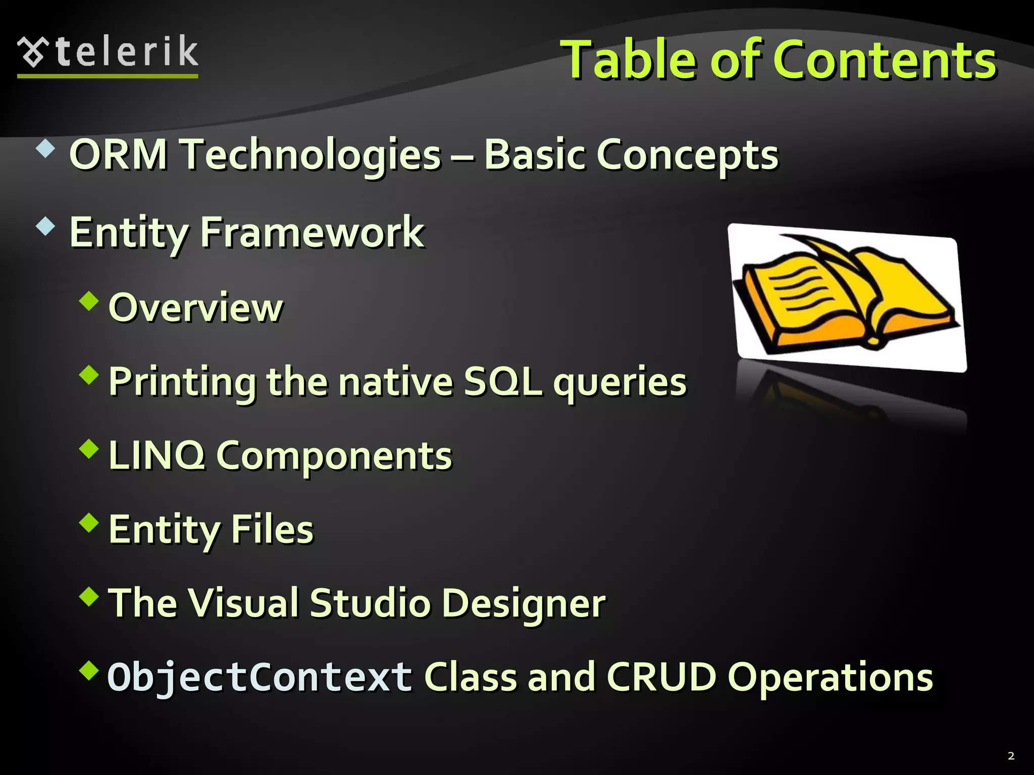 Table of ContentsTable of Contents
 ORM Technologies – Basic ConceptsORM Technologies – Basic Concepts
 Entity FrameworkEntity Framework
OverviewOverview
Printing the native SQL queriesPrinting the native SQL queries
LINQ ComponentsLINQ Components
Entity FilesEntity Files
The Visual Studio DesignerThe Visual Studio Designer
ObjectContextObjectContext Class and CRUD OperationsClass and CRUD Operations
2
 