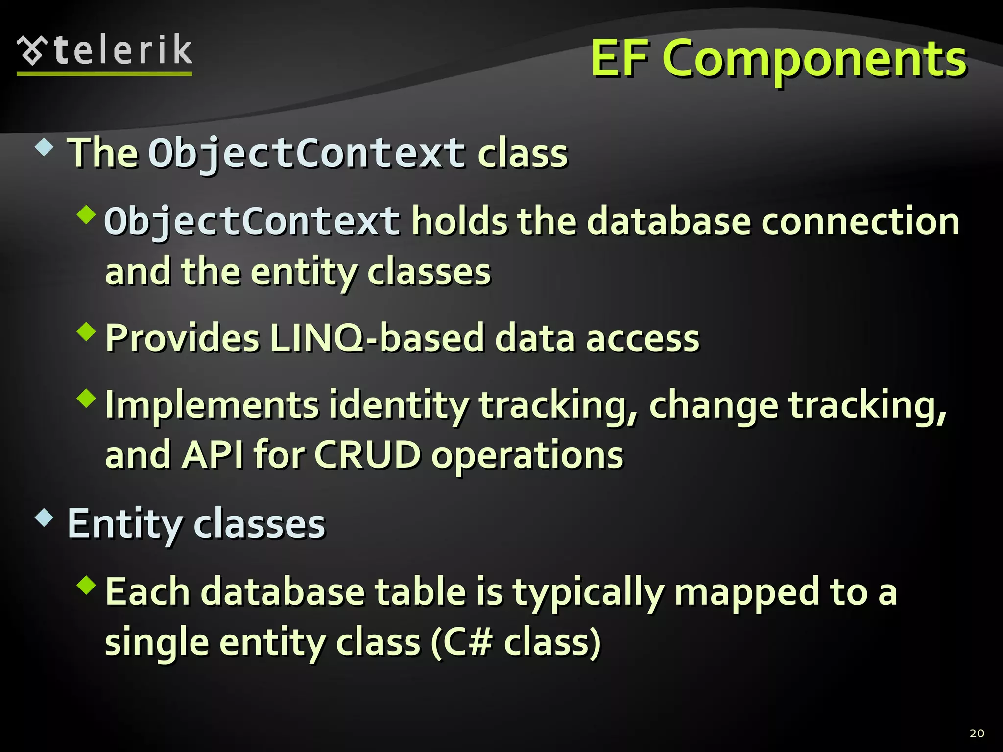 EF ComponentsEF Components
 TheThe ObjectContextObjectContext classclass
ObjectContextObjectContext holds the database connectionholds the database connection
and the entity classesand the entity classes
Provides LINQ-based data accessProvides LINQ-based data access
Implements identity tracking, change tracking,Implements identity tracking, change tracking,
and API for CRUD operationsand API for CRUD operations
 Entity classesEntity classes
Each database table is typically mapped to aEach database table is typically mapped to a
single entity class (C# class)single entity class (C# class)
20
 