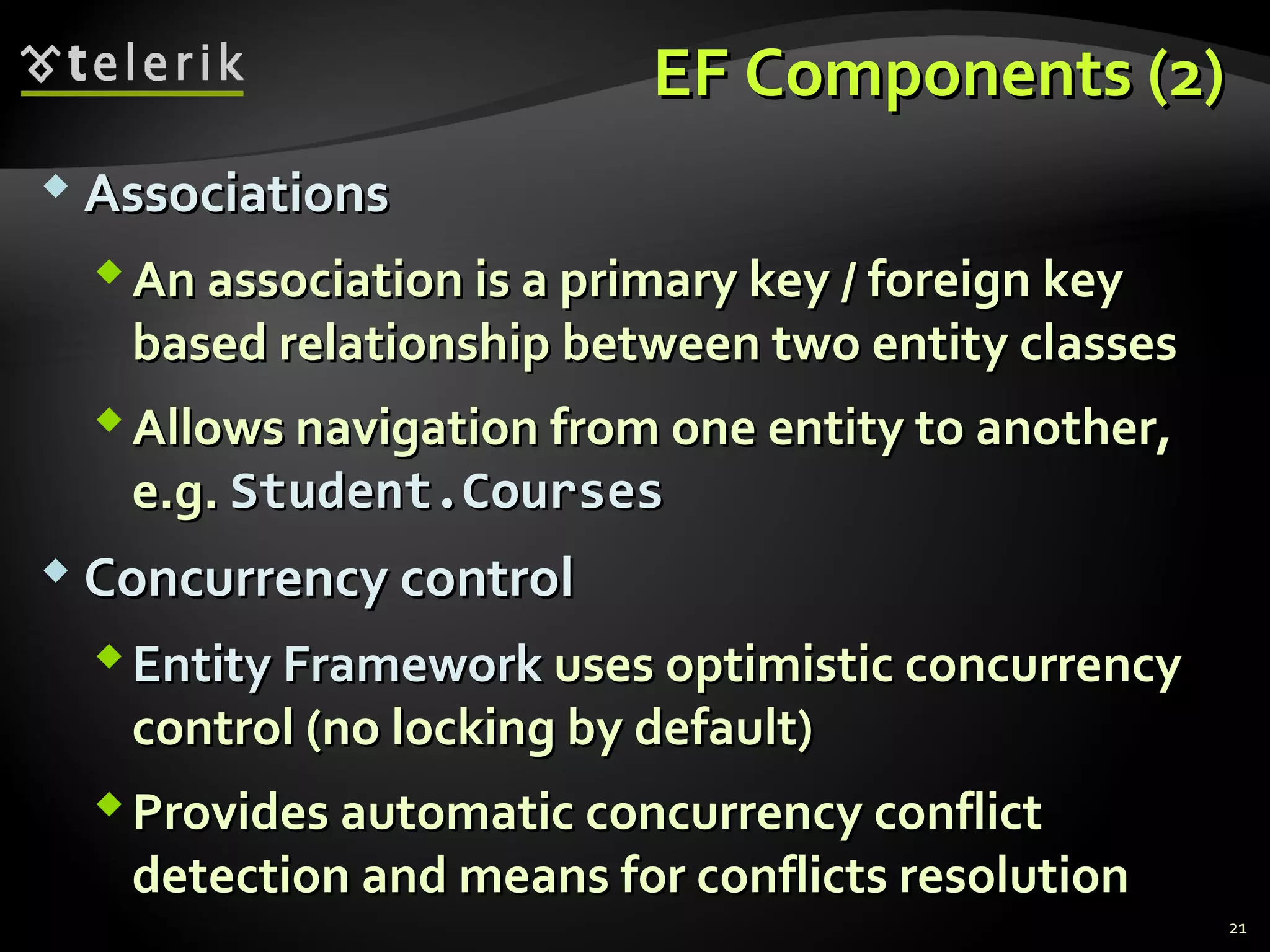 EF Components (2)EF Components (2)
 AssociationsAssociations
An association is a primary key / foreign keyAn association is a primary key / foreign key
based relationship between two entity classesbased relationship between two entity classes
Allows navigation from one entity to another,Allows navigation from one entity to another,
e.g.e.g. Student.CoursesStudent.Courses
 Concurrency controlConcurrency control
EntityEntity FrameworkFramework uses optimistic concurrencyuses optimistic concurrency
control (no locking by default)control (no locking by default)
Provides automatic concurrency conflictProvides automatic concurrency conflict
detection and means for conflicts resolutiondetection and means for conflicts resolution
21
 