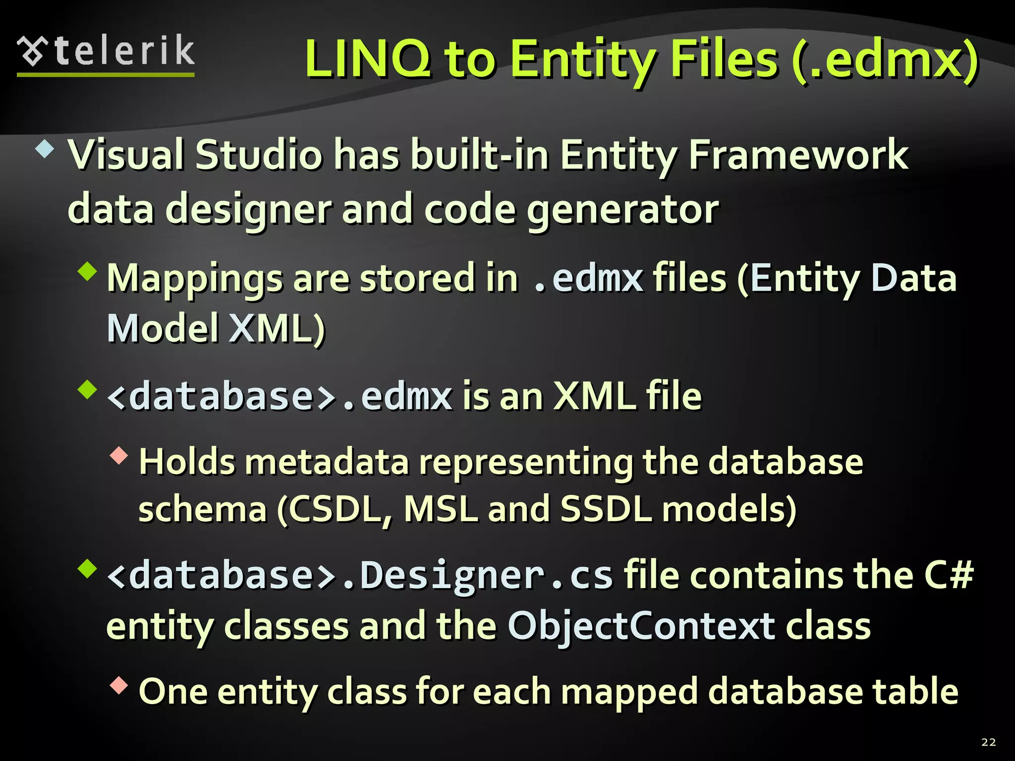 LINQ to Entity Files (.LINQ to Entity Files (.edmxedmx))
 Visual Studio has built-in Entity FrameworkVisual Studio has built-in Entity Framework
data designer and code generatordata designer and code generator
Mappings are stored inMappings are stored in .edmx.edmx files (files (EEntityntity DDataata
MModelodel XXMLML))
<database>.edmx<database>.edmx is an XML fileis an XML file
 Holds metadata representing the databaseHolds metadata representing the database
schema (CSDL, MSL and SSDL models)schema (CSDL, MSL and SSDL models)
<database>.Designer.cs<database>.Designer.cs file contains the C#file contains the C#
entity classes and theentity classes and the ObjectContextObjectContext classclass
 One entity class for each mapped database tableOne entity class for each mapped database table
22
 