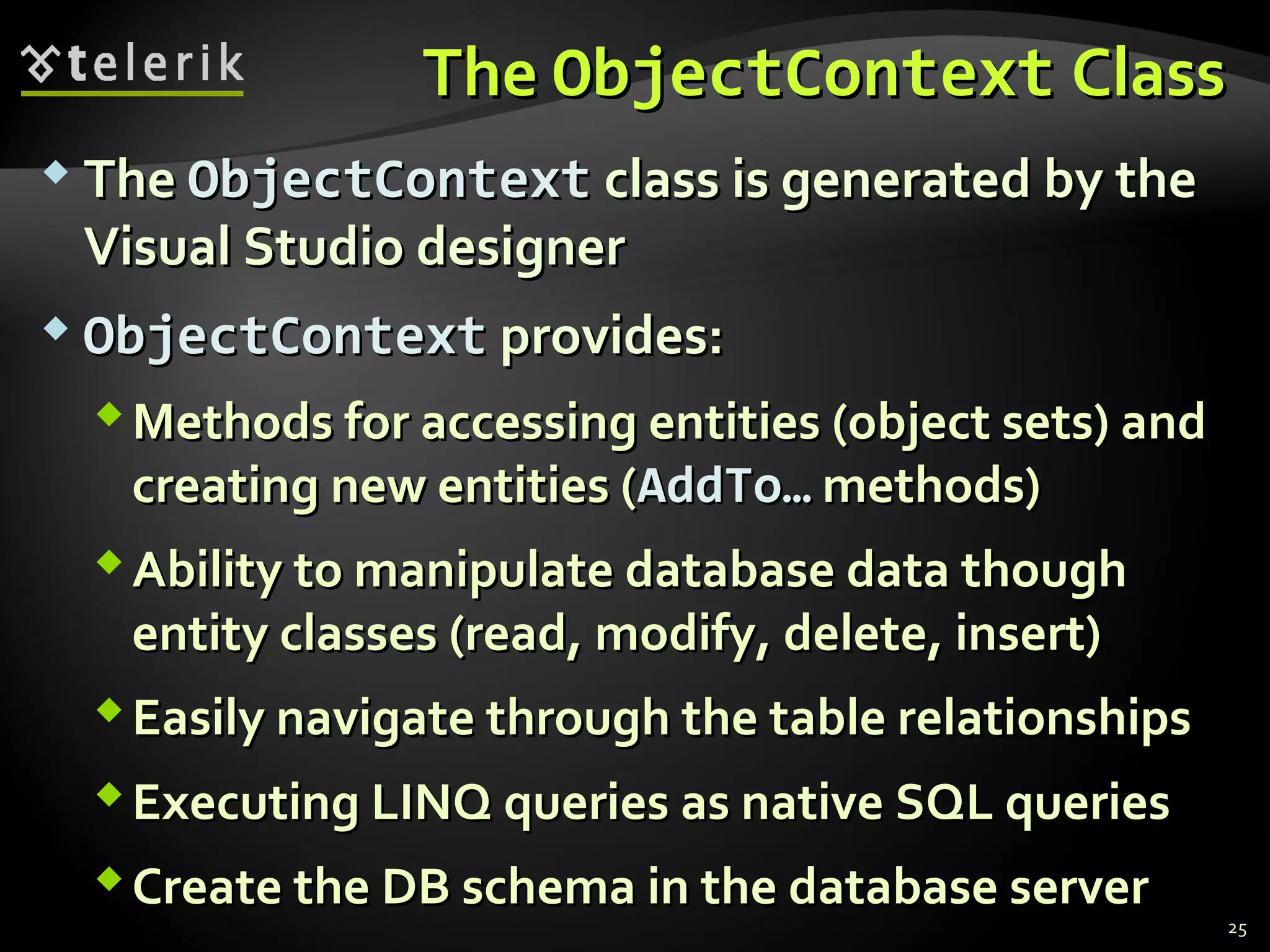 TheThe ObjectContextObjectContext ClassClass
 TheThe ObjectContextObjectContext class is generated by theclass is generated by the
Visual Studio designerVisual Studio designer
 ObjectObjectContextContext provides:provides:
Methods for accessing entities (object sets) andMethods for accessing entities (object sets) and
creating new entities (creating new entities (AddToAddTo…… methods)methods)
Ability to manipulate database data thoughAbility to manipulate database data though
entity classes (read, modify, delete, insert)entity classes (read, modify, delete, insert)
Easily navigate through the table relationshipsEasily navigate through the table relationships
Executing LINQ queries as native SQL queriesExecuting LINQ queries as native SQL queries
Create the DB schema in the database serverCreate the DB schema in the database server
25
 