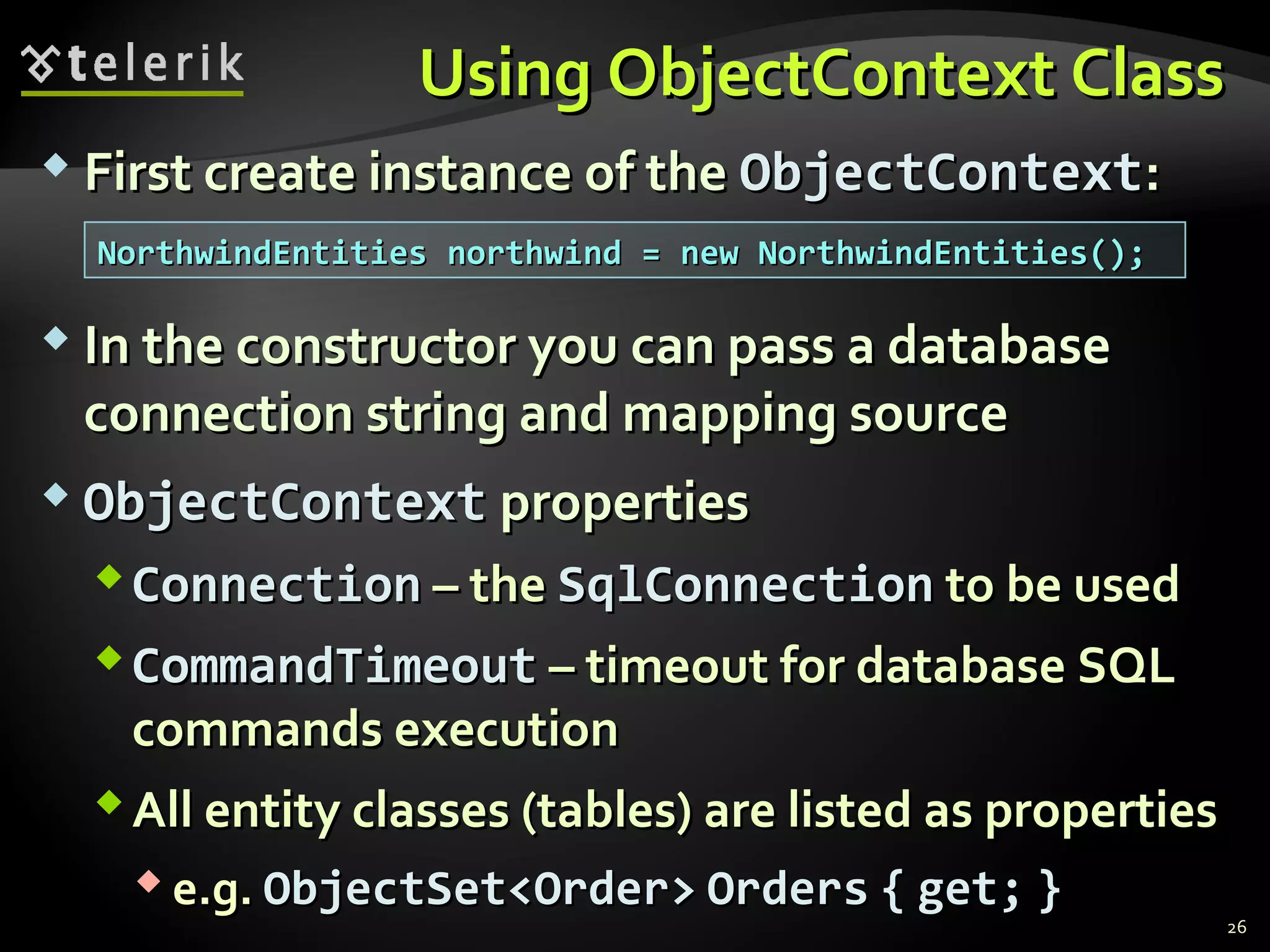 Using ObjectContext ClassUsing ObjectContext Class
 First create instance of theFirst create instance of the ObjectContextObjectContext::
 In the constructor you can pass a databaseIn the constructor you can pass a database
connection string and mapping sourceconnection string and mapping source
 ObjectContextObjectContext propertiesproperties
ConnectionConnection – the– the SqlConnectionSqlConnection to be usedto be used
CommandTimeoutCommandTimeout – timeout for database SQL– timeout for database SQL
commands executioncommands execution
All entity classes (tables) are listed as propertiesAll entity classes (tables) are listed as properties
 e.g.e.g. ObjectSet<Order>ObjectSet<Order> OrdersOrders {{ get;get; }}
26
NorthwindEntities northwind = new NorthwindEntities();NorthwindEntities northwind = new NorthwindEntities();
 