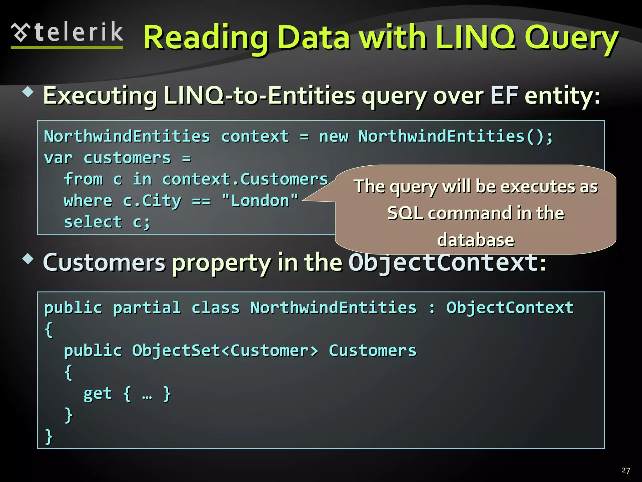 Reading Data with LINQ QueryReading Data with LINQ Query
 Executing LINQ-to-Entities query overExecuting LINQ-to-Entities query over EFEF entity:entity:
 CustomersCustomers property in theproperty in the ObjectContextObjectContext::
27
public partial class NorthwindEntities : ObjectContextpublic partial class NorthwindEntities : ObjectContext
{{
public ObjectSet<Customer> Customerspublic ObjectSet<Customer> Customers
{{
get { … }get { … }
}}
}}
NorthwindEntities context = new NorthwindEntities();NorthwindEntities context = new NorthwindEntities();
var customers =var customers =
from c in context.Customersfrom c in context.Customers
where c.City == "London"where c.City == "London"
select c;select c;
The query will be executes asThe query will be executes as
SQL command in theSQL command in the
databasedatabase
 