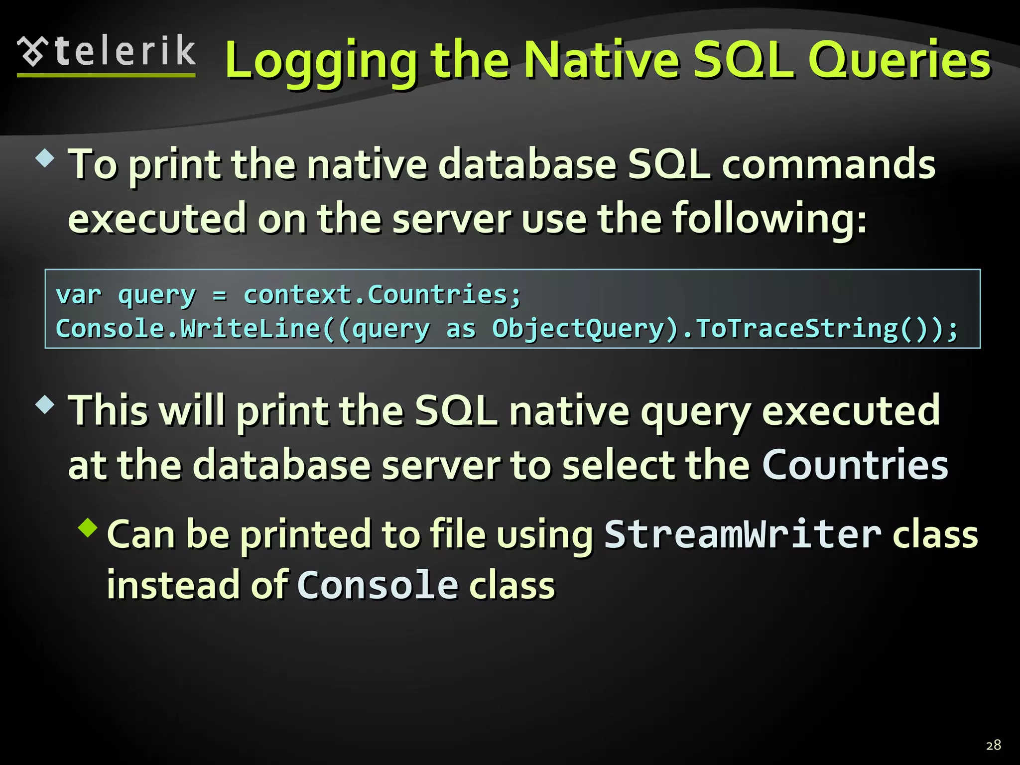 Logging the Native SQL QueriesLogging the Native SQL Queries
 To print the native database SQL commandsTo print the native database SQL commands
executed on the server use the following:executed on the server use the following:
28
var query = context.Countries;var query = context.Countries;
Console.WriteLine((query as ObjectQuery).ToTraceString());Console.WriteLine((query as ObjectQuery).ToTraceString());
 This will print the SQL native query executedThis will print the SQL native query executed
at the database server to select theat the database server to select the CountriesCountries
Can be printed to file usingCan be printed to file using StreamWriterStreamWriter classclass
instead ofinstead of ConsoleConsole classclass
 